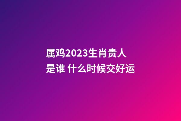 属鸡2023生肖贵人是谁 什么时候交好运